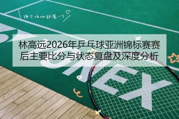 林高远2026年乒乓球亚洲锦标赛赛后主要比分与状态复盘及深度分析